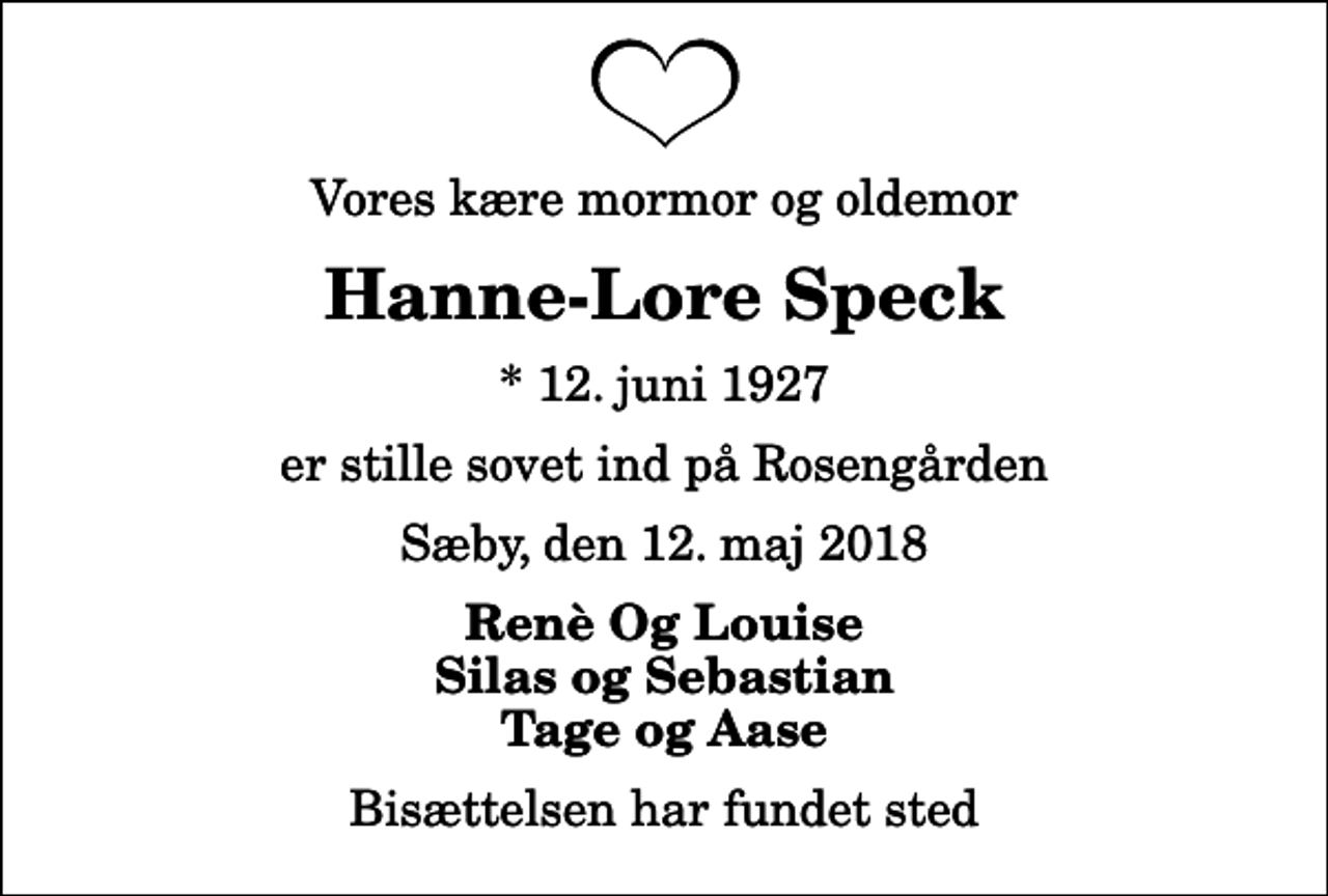 <p>Vores kære mormor og oldemor<br />Hanne-Lore Speck<br />* 12. juni 1927<br />er stille sovet ind på Rosengården<br />Sæby, den 12. maj 2018<br />Renè Og Louise Silas og Sebastian Tage og Aase<br />Bisættelsen har fundet sted</p>