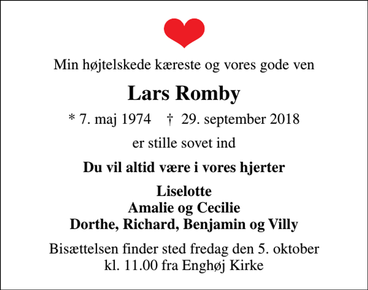 <p>Min højtelskede kæreste og vores gode ven<br />Lars Romby<br />* 7. maj 1974 ✝ 29. september 2018<br />er stille sovet ind<br />Du vil altid være i vores hjerter<br />Liselotte Amalie og Cecilie Dorthe, Richard, Benjamin og Villy<br />Bisættelsen finder sted fredag den 5. oktober kl. 11.00 fra Enghøj Kirke</p>