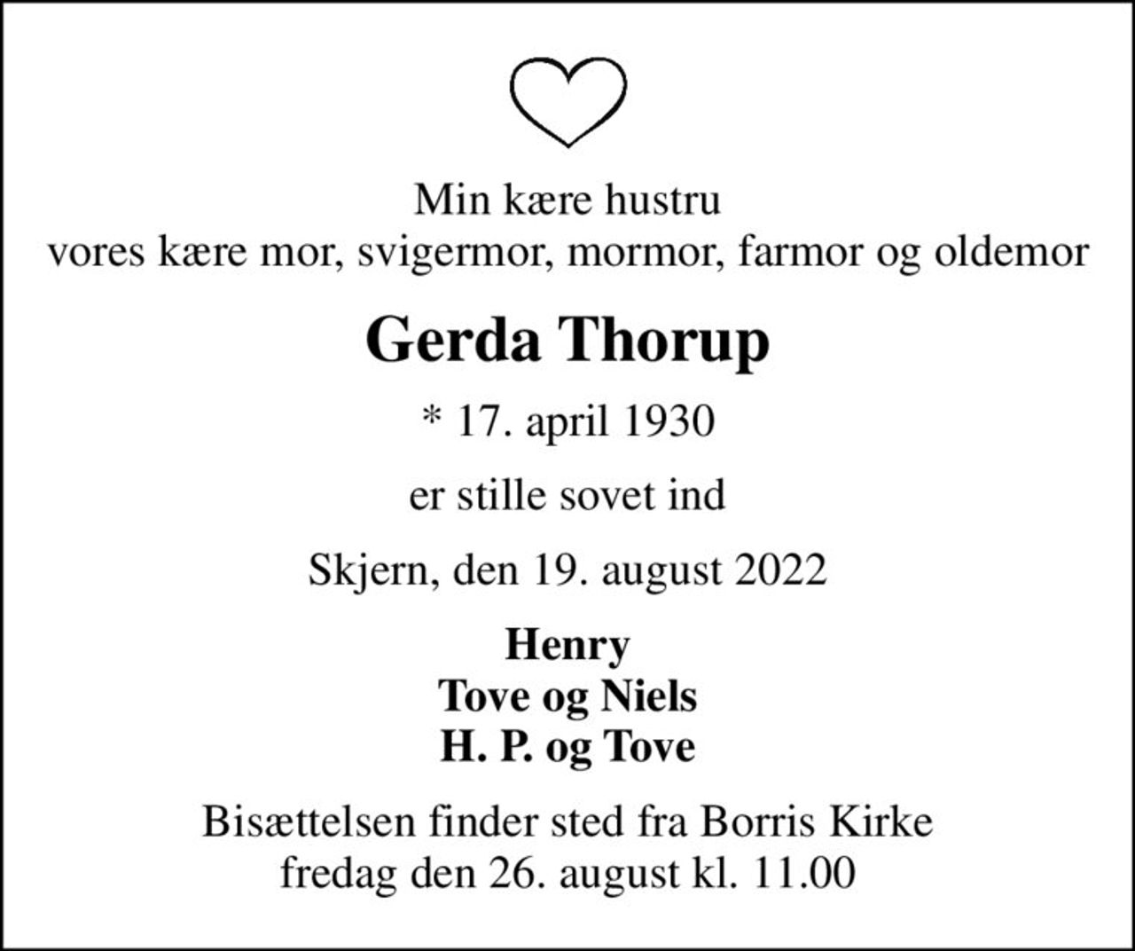 Min kære hustru vores kære mor, svigermor, mormor, farmor og oldemor
Gerda Thorup
* 17. april 1930
er stille sovet ind
Skjern, den 19. august 2022
Henry Tove og Niels H. P. og Tove
Bisættelsen finder sted fra Borris Kirke  fredag den 26. august kl. 11.00