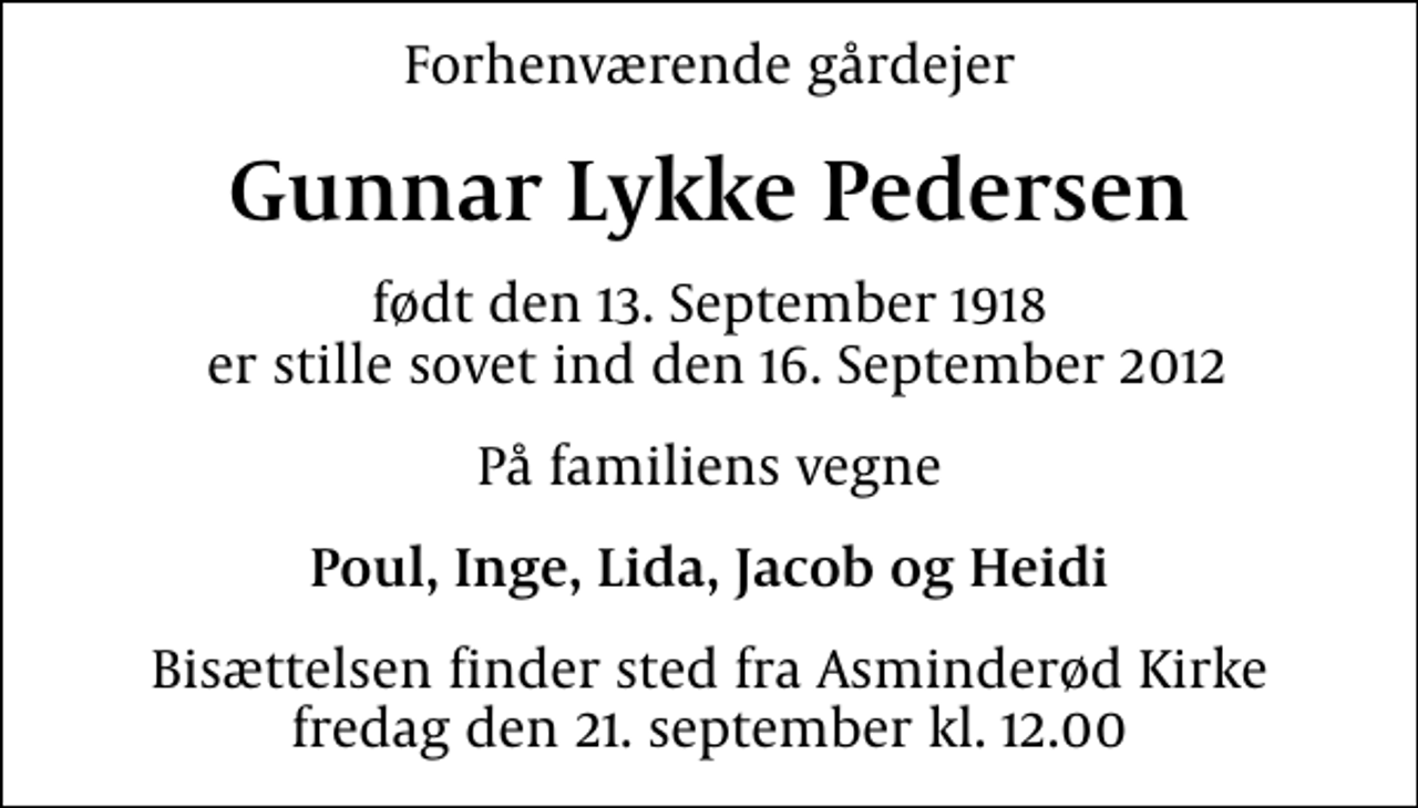 <p>Forhenværende gårdejer<br />Gunnar Lykke Pedersen<br />født den 13. September 1918 er stille sovet ind den 16. September 2012<br />På familiens vegne<br />Poul, Inge, Lida, Jacob og Heidi<br />Bisættelsen finder sted fra Asminderød Kirke fredag den 21. september kl. 12.00</p>