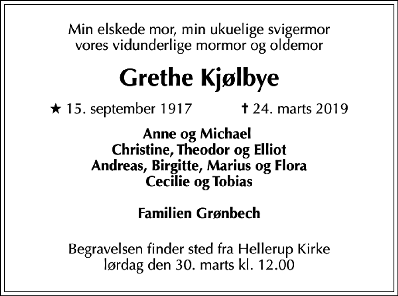 <p>Min elskede mor, min ukuelige svigermor vores vidunderlige mormor og oldemor<br />Grethe Kjølbye<br />* 15. september 1917 ✝ 24. marts 2019<br />Anne og Michael Christine, Theodor og Elliot Andreas, Birgitte, Marius og Flora Cecilie og Tobias Familien Grønbech<br />Begravelsen finder sted fra Hellerup Kirke lørdag den 30. marts kl. 12.00</p>