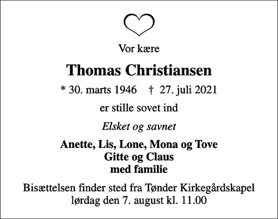 <p>Vor kære<br />Thomas Christiansen<br />* 30. marts 1946 ✝ 27. juli 2021<br />er stille sovet ind<br />Elsket og savnet<br />Anette, Lis, Lone, Mona og Tove Gitte og Claus med familie<br />Bisættelsen finder sted fra Tønder Kirkegårdskapel lørdag den 7. august kl. 11.00</p>