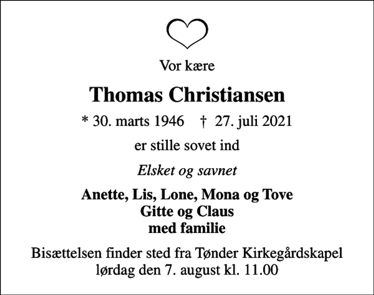 <p>Vor kære<br />Thomas Christiansen<br />* 30. marts 1946 ✝ 27. juli 2021<br />er stille sovet ind<br />Elsket og savnet<br />Anette, Lis, Lone, Mona og Tove Gitte og Claus med familie<br />Bisættelsen finder sted fra Tønder Kirkegårdskapel lørdag den 7. august kl. 11.00</p>