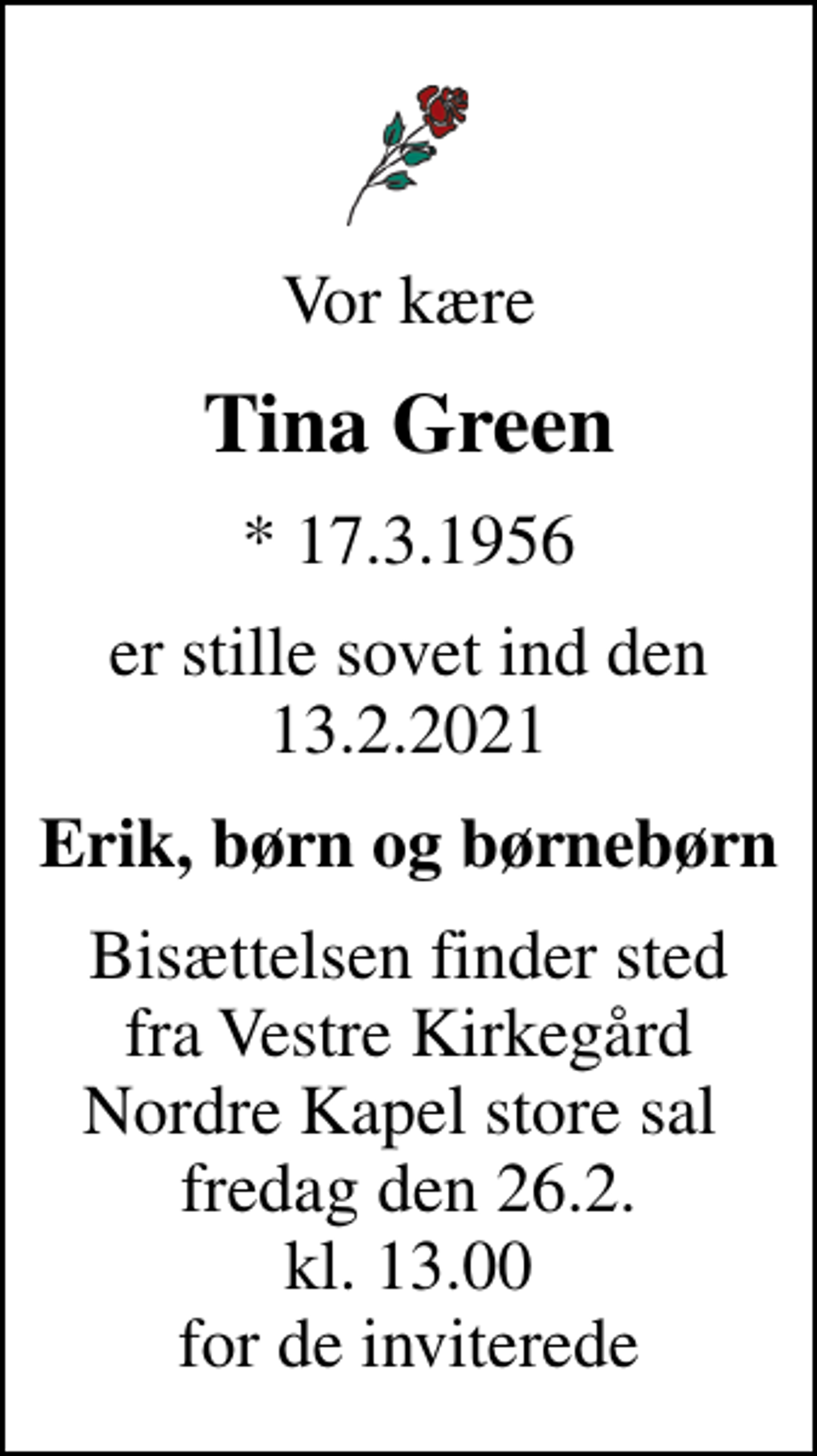 <p>Vor kære<br />Tina Green<br />* 17.3.1956<br />er stille sovet ind den 13.2.2021<br />Erik, børn og børnebørn<br />Bisættelsen finder sted fra Vestre Kirkegård Nordre Kapel store sal<br />fredag den 26.2. kl. 13.00 for de inviterede</p>