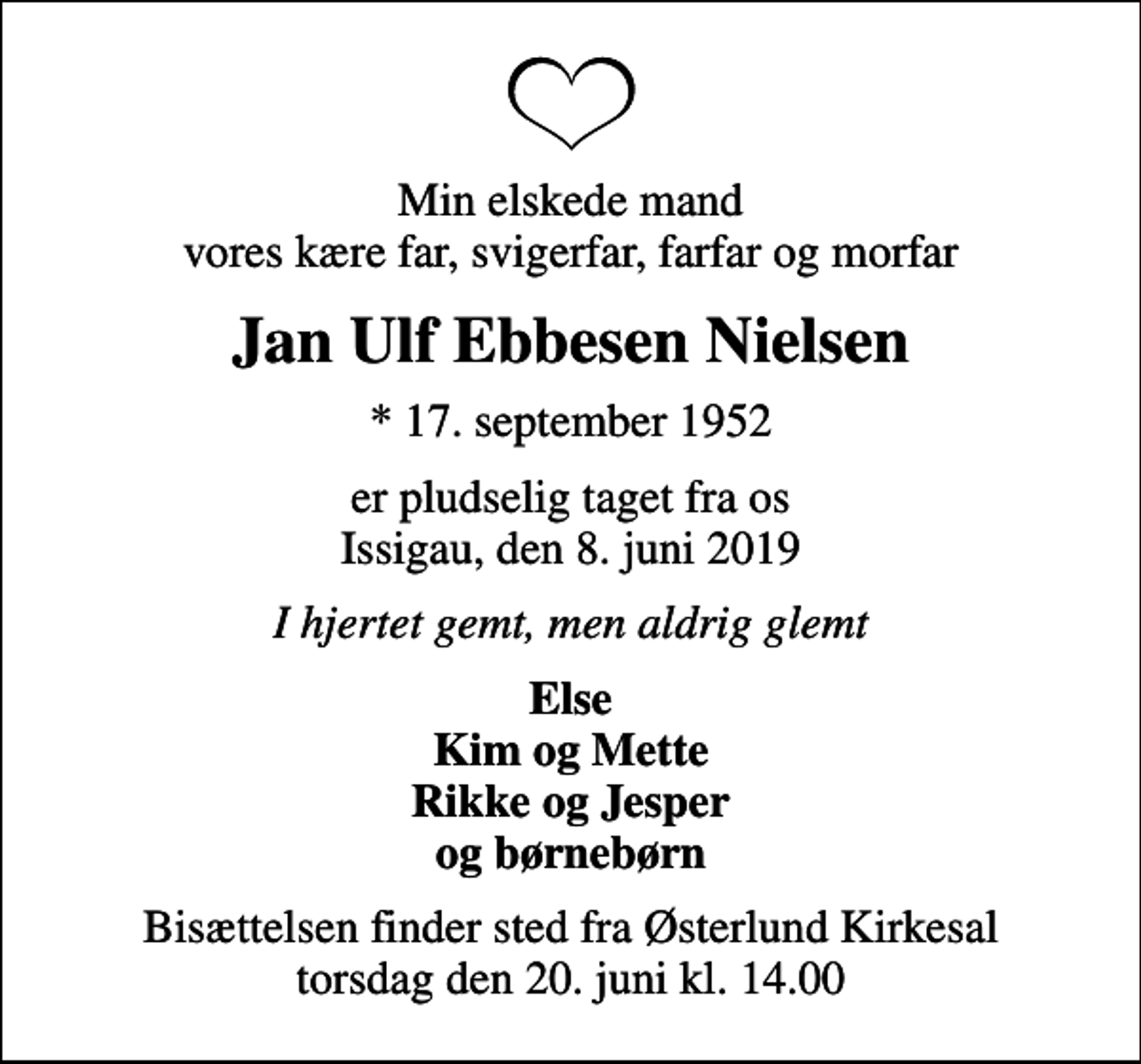 <p>Min elskede mand vores kære far, svigerfar, farfar og morfar<br />Jan Ulf Ebbesen Nielsen<br />* 17. september 1952<br />er pludselig taget fra os Issigau, den 8. juni 2019<br />I hjertet gemt, men aldrig glemt<br />Else Kim og Mette Rikke og Jesper og børnebørn<br />Bisættelsen finder sted fra Østerlund Kirkesal torsdag den 20. juni kl. 14.00</p>