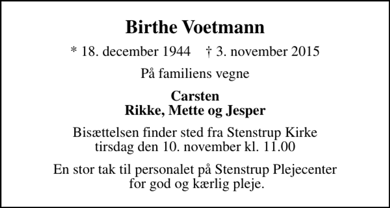 <p>Birthe Voetmann<br />* 18. december 1944 ✝ 3. november 2015<br />På familiens vegne<br />Carsten Rikke, Mette og Jesper<br />Bisættelsen finder sted fra Stenstrup Kirke tirsdag den 10. november kl. 11.00<br />En stor tak til personalet på Stenstrup Plejecenter for god og kærlig pleje.</p>