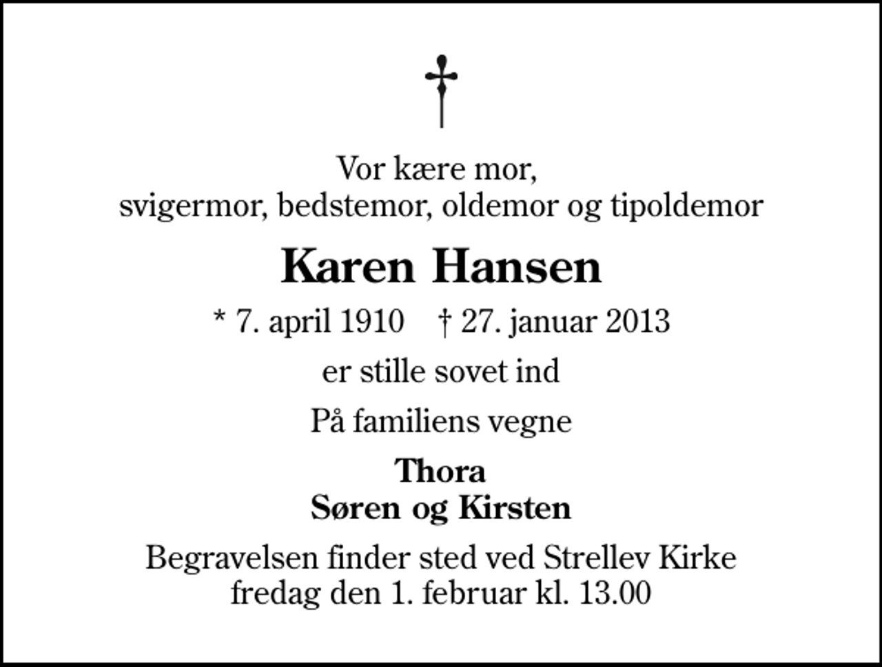<p>Vor kære mor, svigermor, bedstemor, oldemor og tipoldemor<br />Karen Hansen<br />* 7. april 1910 ✝ 27. januar 2013<br />er stille sovet ind<br />På familiens vegne<br />Thora Søren og Kirsten<br />Begravelsen finder sted ved Strellev Kirke fredag den 1. februar kl. 13.00</p>