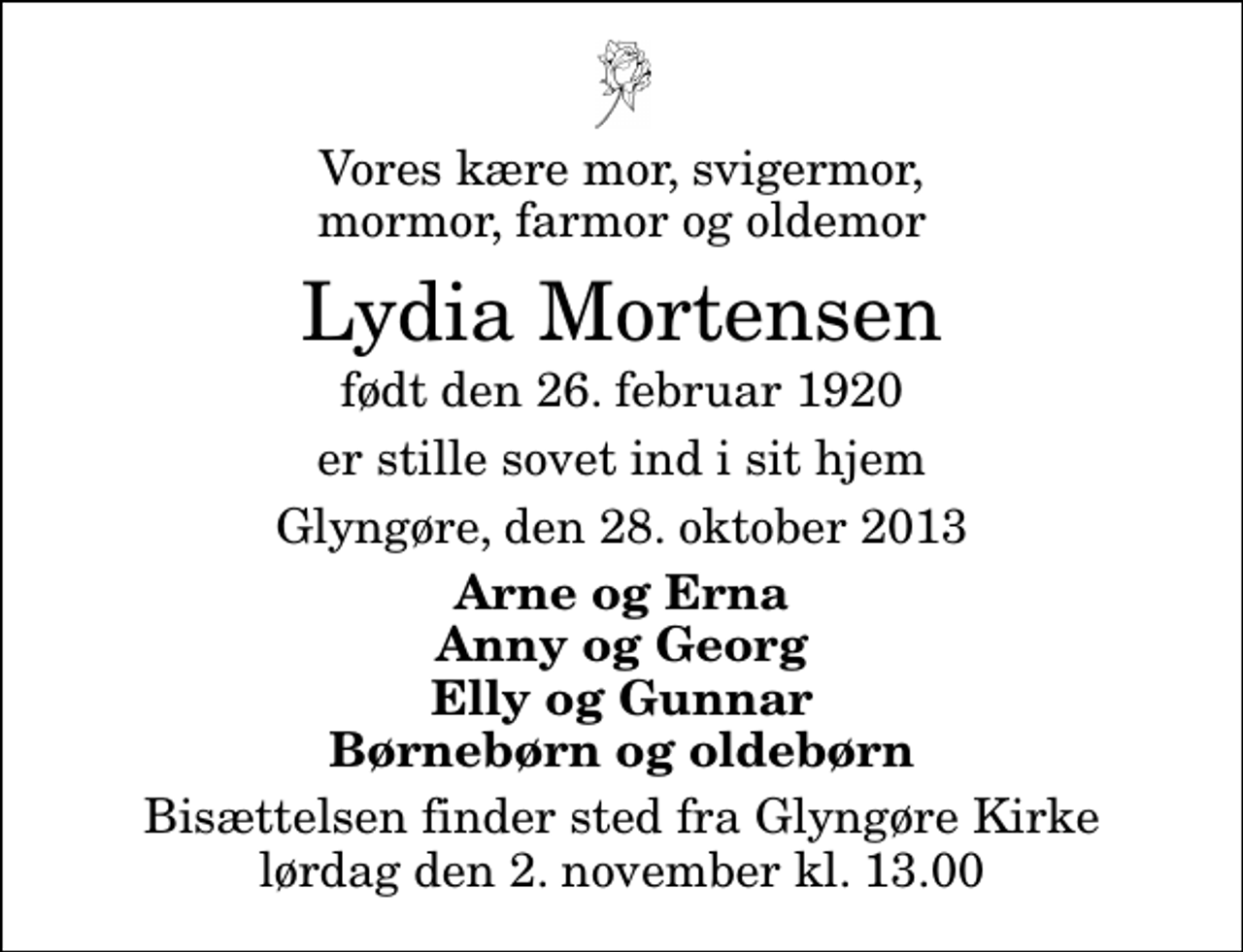 <p>Vores kære mor, svigermor, mormor, farmor og oldemor<br />Lydia Mortensen<br />født den 26. februar 1920<br />er stille sovet ind i sit hjem<br />Glyngøre, den 28. oktober 2013<br />Arne og Erna Anny og Georg Elly og Gunnar Børnebørn og oldebørn<br />Bisættelsen finder sted fra Glyngøre Kirke lørdag den 2. november kl. 13.00</p>