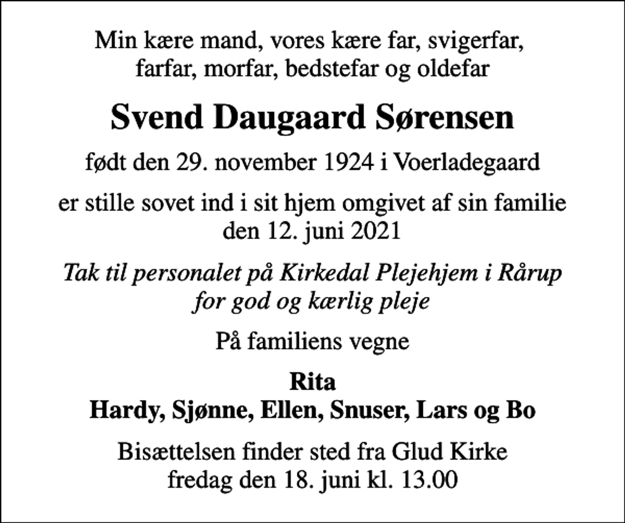 <p>Min kære mand, vores kære far, svigerfar, farfar, morfar, bedstefar og oldefar<br />Svend Daugaard Sørensen<br />født den 29. november 1924 i Voerladegaard<br />er stille sovet ind i sit hjem omgivet af sin familie den 12. juni 2021<br />Tak til personalet på Kirkedal Plejehjem i Rårup for god og kærlig pleje<br />På familiens vegne<br />Rita Hardy, Sjønne, Ellen, Snuser, Lars og Bo<br />Bisættelsen finder sted fra Glud Kirke fredag den 18. juni kl. 13.00</p>