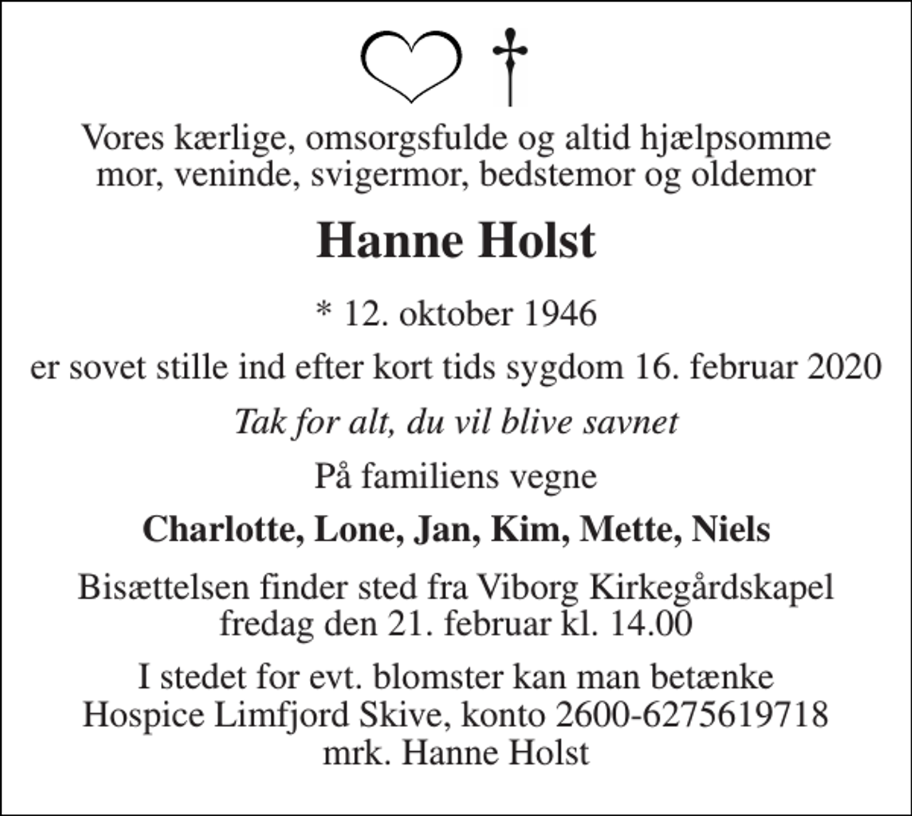 <p>Vores kærlige, omsorgsfulde og altid hjælpsomme mor, veninde, svigermor, bedstemor og oldemor<br />Hanne Holst<br />* 12. oktober 1946<br />er sovet stille ind efter kort tids sygdom 16. februar 2020<br />Tak for alt, du vil blive savnet<br />På familiens vegne<br />Charlotte, Lone, Jan, Kim, Mette, Niels<br />Bisættelsen finder sted fra Viborg Kirkegårdskapel fredag den 21. februar kl. 14.00<br />I stedet for evt. blomster kan man betænke Hospice Limfjord Skive, konto 2600-6275619718 mrk. Hanne Holst</p>