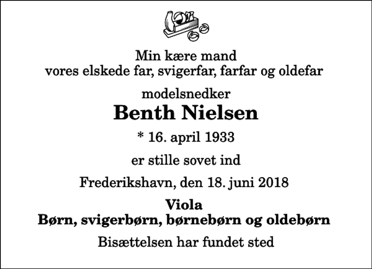 <p>Min kære mand vores elskede far, svigerfar, farfar og oldefar<br />modelsnedker<br />Benth Nielsen<br />* 16. april 1933<br />er stille sovet ind<br />Frederikshavn, den 18. juni 2018<br />Viola Børn, svigerbørn, børnebørn og oldebørn<br />Bisættelsen har fundet sted</p>