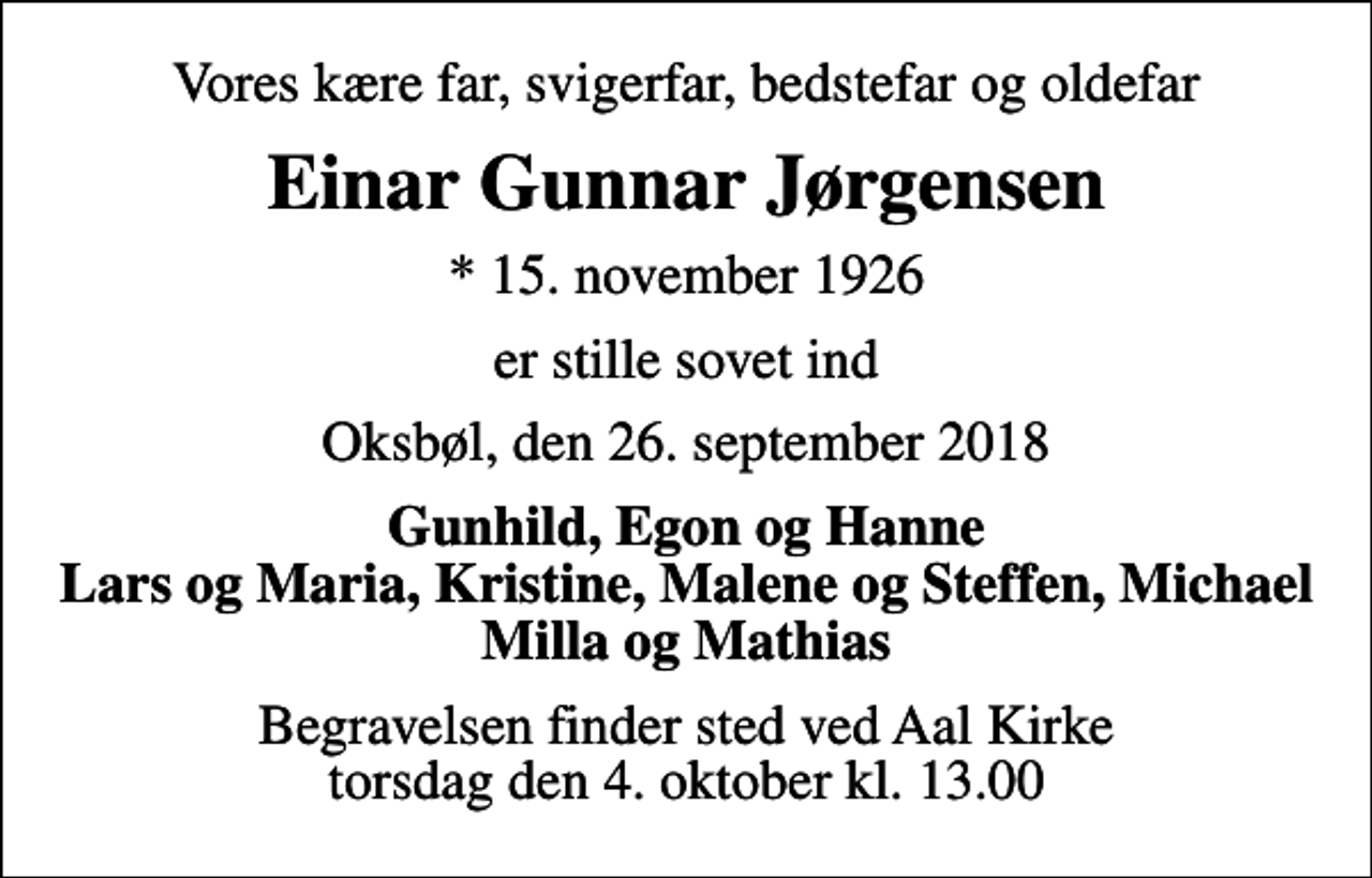 <p>Vores kære far, svigerfar, bedstefar og oldefar<br />Einar Gunnar Jørgensen<br />* 15. november 1926<br />er stille sovet ind<br />Oksbøl, den 26. september 2018<br />Gunhild, Egon og Hanne Lars og Maria, Kristine, Malene og Steffen, Michael Milla og Mathias<br />Begravelsen finder sted ved Aal Kirke torsdag den 4. oktober kl. 13.00</p>