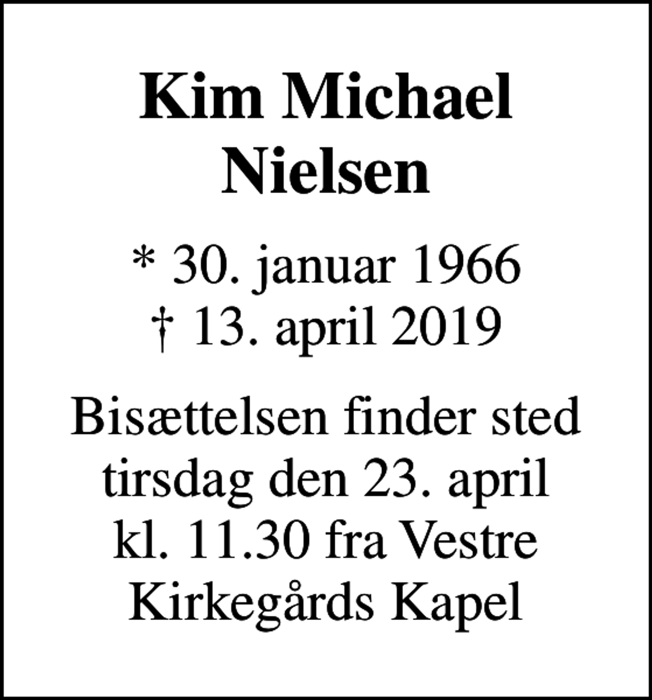 <p>Kim Michael Nielsen<br />* 30. januar 1966<br />✝ 13. april 2019<br />Bisættelsen finder sted tirsdag den 23. april kl. 11.30 fra Vestre Kirkegårds Kapel</p>