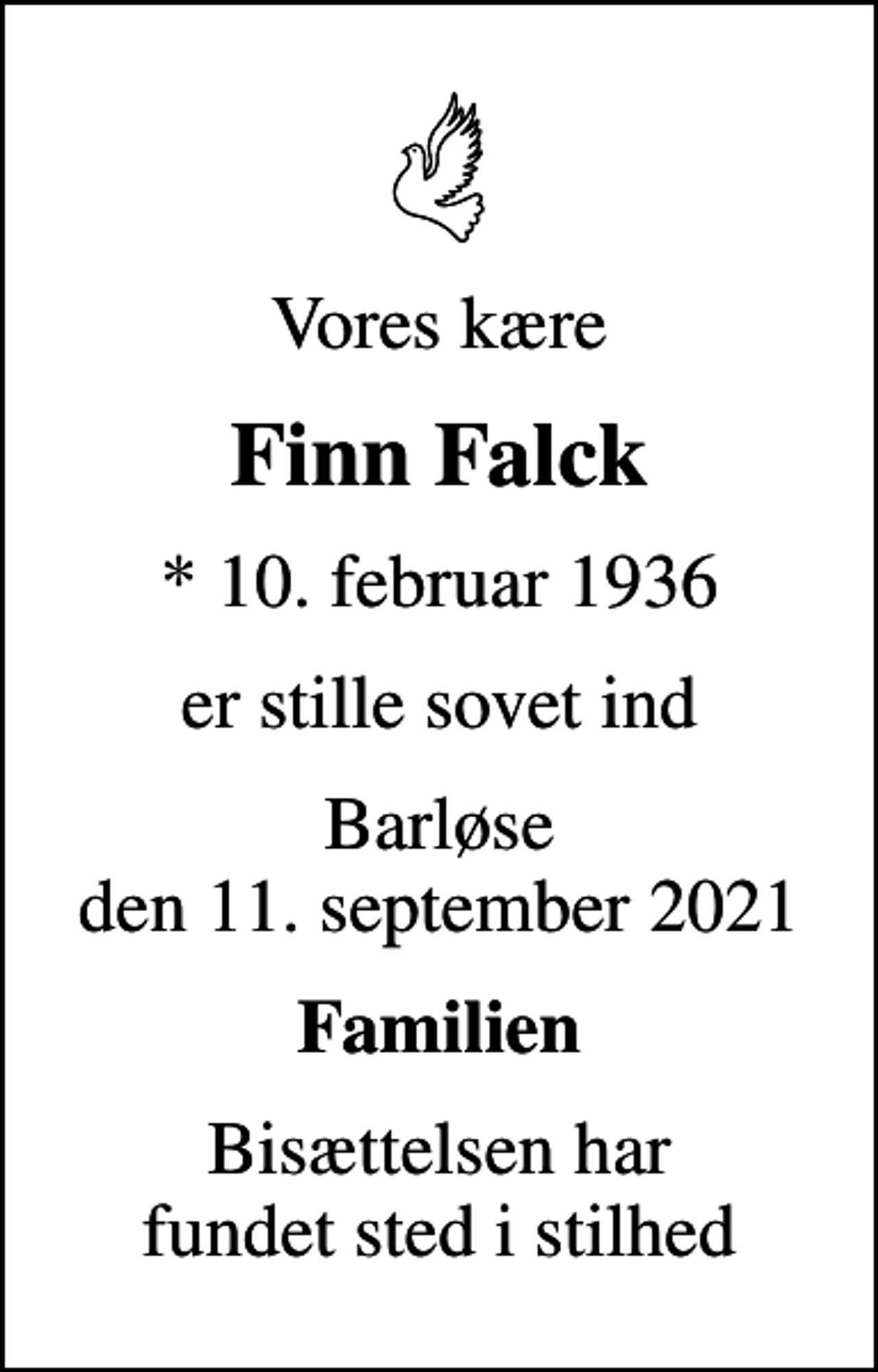 <p>Vores kære<br />Finn Falck<br />* 10. februar 1936<br />er stille sovet ind<br />Barløse den 11. september 2021<br />Familien<br />Bisættelsen har fundet sted i stilhed</p>