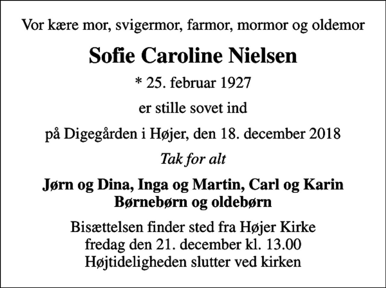 <p>Vor kære mor, svigermor, farmor, mormor og oldemor<br />Sofie Caroline Nielsen<br />* 25. februar 1927<br />er stille sovet ind<br />på Digegården i Højer, den 18. december 2018<br />Tak for alt<br />Jørn og Dina, Inga og Martin, Carl og Karin Børnebørn og oldebørn<br />Bisættelsen finder sted fra Højer Kirke fredag den 21. december kl. 13.00 Højtideligheden slutter ved kirken</p>