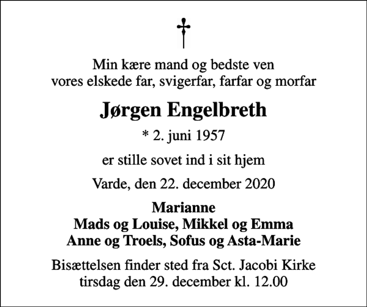 <p>Min kære mand og bedste ven vores elskede far, svigerfar, farfar og morfar<br />Jørgen Engelbreth<br />* 2. juni 1957<br />er stille sovet ind i sit hjem<br />Varde, den 22. december 2020<br />Marianne Mads og Louise, Mikkel og Emma Anne og Troels, Sofus og Asta-Marie<br />Bisættelsen finder sted fra Sct. Jacobi Kirke tirsdag den 29. december kl. 12.00</p>