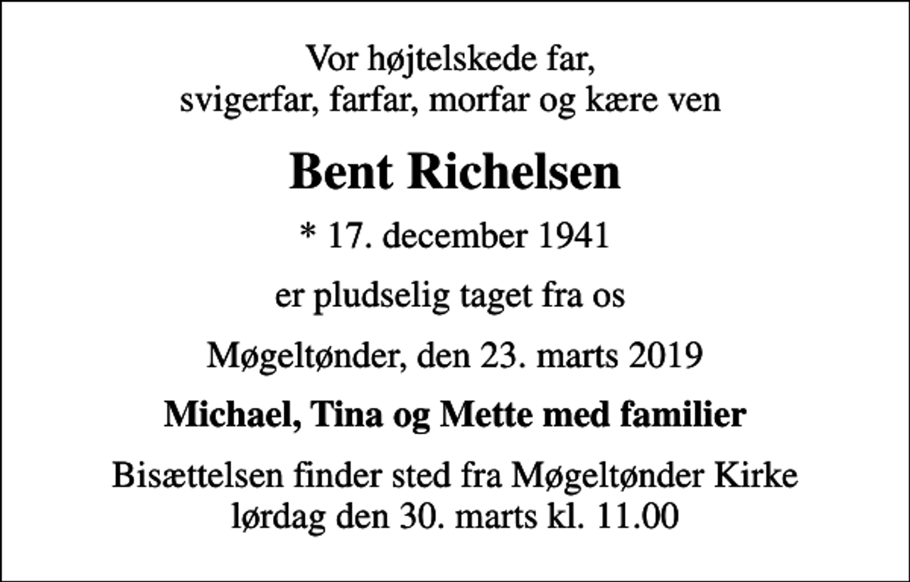 <p>Vor højtelskede far, svigerfar, farfar, morfar og kære ven<br />Bent Richelsen<br />* 17. december 1941<br />er pludselig taget fra os<br />Møgeltønder, den 23. marts 2019<br />Michael, Tina og Mette med familier<br />Bisættelsen finder sted fra Møgeltønder Kirke lørdag den 30. marts kl. 11.00</p>