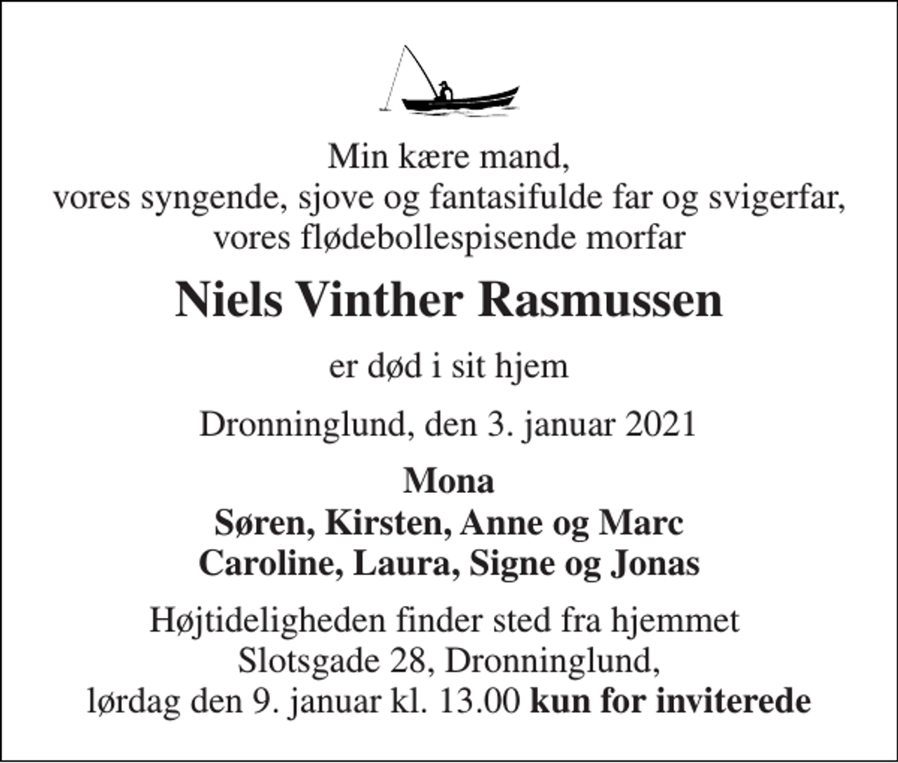 <p>Min kære mand, vores syngende, sjove og fantasifulde far og svigerfar, vores flødebollespisende morfar<br />Niels Vinther Rasmussen<br />er død i sit hjem<br />Dronninglund, den 3. januar 2021<br />Mona Søren, Kirsten, Anne og Marc Caroline, Laura, Signe og Jonas<br />Højtideligheden finder sted fra hjemmet Slotsgade 28, Dronninglund, lørdag den 9. januar kl. 13.00 kun for inviterede</p>