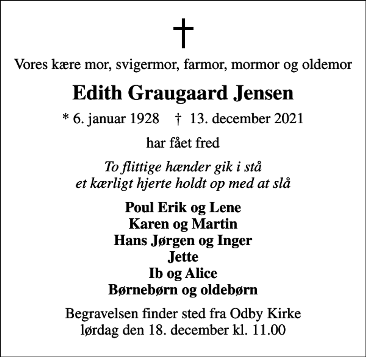 <p>Vores kære mor, svigermor, farmor, mormor og oldemor<br />Edith Graugaard Jensen<br />* 6. januar 1928 ✝ 13. december 2021<br />har fået fred<br />To flittige hænder gik i stå et kærligt hjerte holdt op med at slå<br />Poul Erik og Lene Karen og Martin Hans Jørgen og Inger Jette Ib og Alice Børnebørn og oldebørn<br />Begravelsen finder sted fra Odby Kirke lørdag den 18. december kl. 11.00</p>