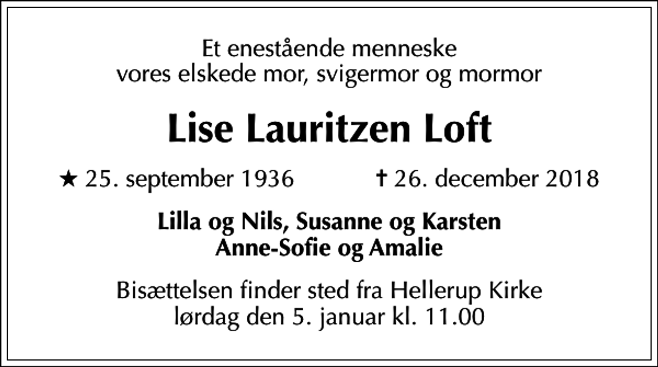 <p>Et enestående menneske vores elskede mor, svigermor og mormor<br />Lise Lauritzen Loft<br />* 25. september 1936 ✝ 26. december 2018<br />Lilla og Nils, Susanne og Karsten Anne-Sofie og Amalie<br />Bisættelsen finder sted fra Hellerup Kirke lørdag den 5. januar kl. 11.00</p>
