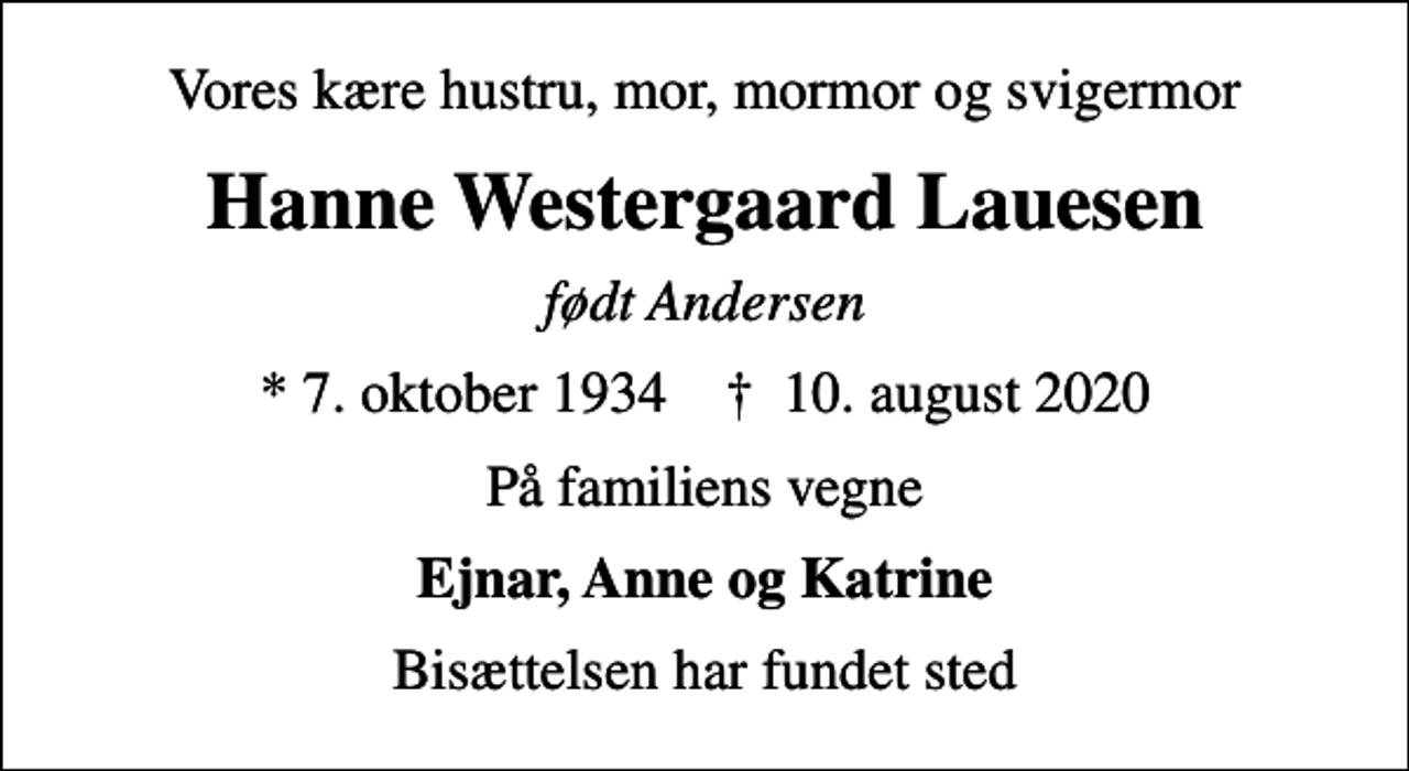 <p>Vores kære hustru, mor, mormor og svigermor<br />Hanne Westergaard Lauesen<br />født Andersen<br />* 7. oktober 1934 ✝ 10. august 2020<br />På familiens vegne<br />Ejnar, Anne og Katrine<br />Bisættelsen har fundet sted</p>