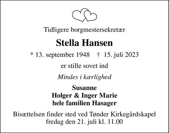 Tidligere borgmestersekretær
Stella Hansen
* 13. september 1948    &#x271d; 15. juli 2023
er stille sovet ind
Mindes i kærlighed
Susanne Holger & Inger Marie hele familien Hasager
Bisættelsen finder sted ved Tønder Kirkegårdskapel  fredag den 21. juli kl. 11.00