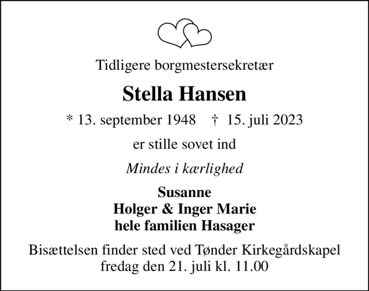 Tidligere borgmestersekretær
Stella Hansen
* 13. september 1948    ✝ 15. juli 2023
er stille sovet ind
Mindes i kærlighed
Susanne Holger & Inger Marie hele familien Hasager
Bisættelsen finder sted ved Tønder Kirkegårdskapel  fredag den 21. juli kl. 11.00