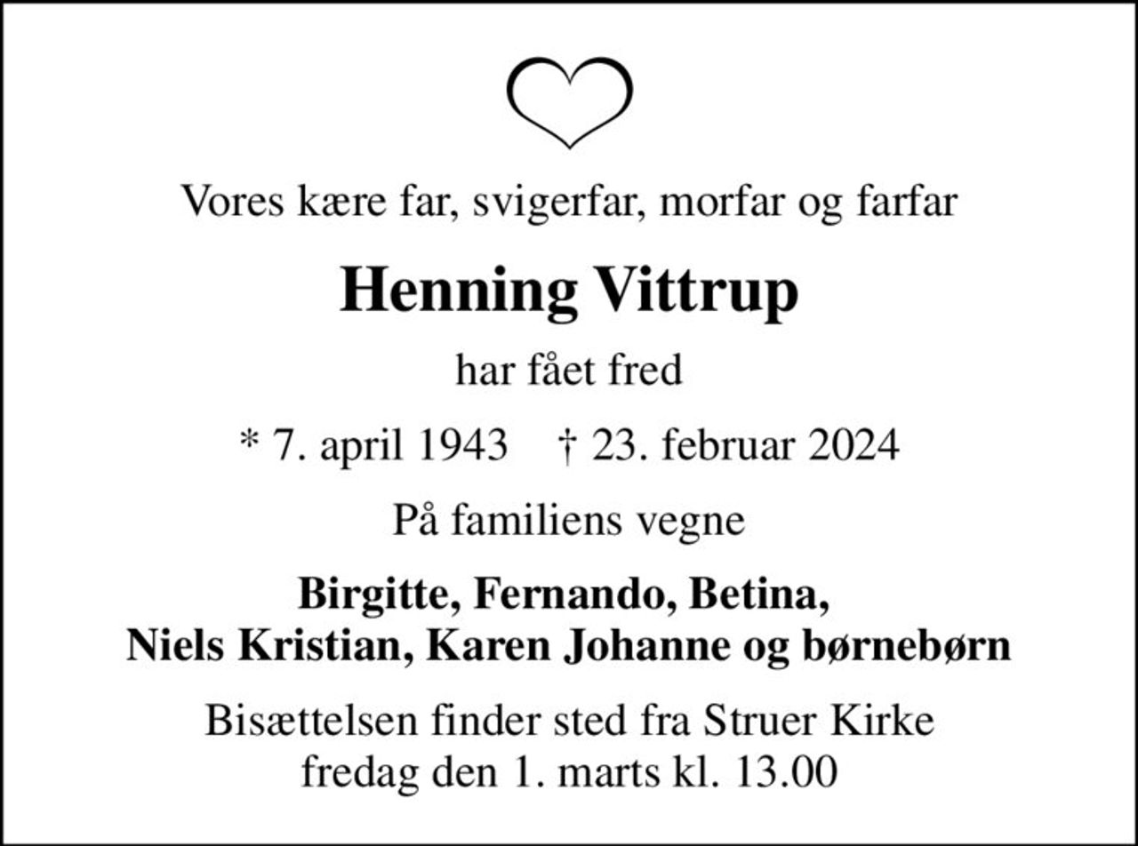 Vores kære far, svigerfar, morfar og farfar
Henning Vittrup
har fået fred
* 7. april 1943    ✝ 23. februar 2024
På familiens vegne
Birgitte, Fernando, Betina,  Niels Kristian, Karen Johanne og børnebørn
Bisættelsen finder sted fra Struer Kirke  fredag den 1. marts kl. 13.00