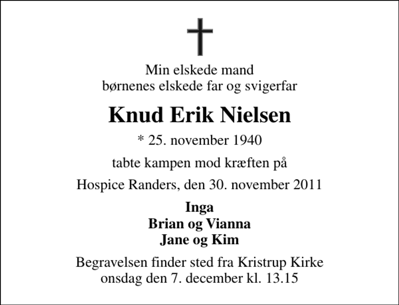 <p>Min elskede mand børnenes elskede far og svigerfar<br />Knud Erik Nielsen<br />* 25. november 1940<br />tabte kampen mod kræften på<br />Hospice Randers, den 30. november 2011<br />Inga Brian og Vianna Jane og Kim<br />Begravelsen finder sted fra Kristrup Kirke onsdag den 7. december kl. 13.15</p>