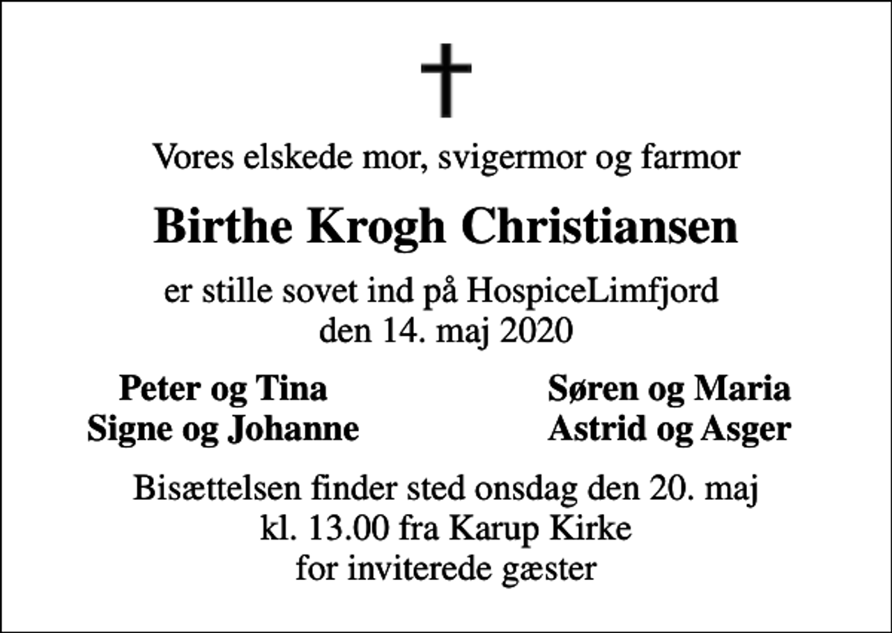 <p>Vores elskede mor, svigermor og farmor<br />Birthe Krogh Christiansen<br />er stille sovet ind på HospiceLimfjord den 14. maj 2020<br />Peter og Tina<br />Søren og Maria<br />Signe og Johanne<br />Astrid og Asger<br />Bisættelsen finder sted onsdag den 20. maj kl. 13.00 fra Karup Kirke for inviterede gæster</p>