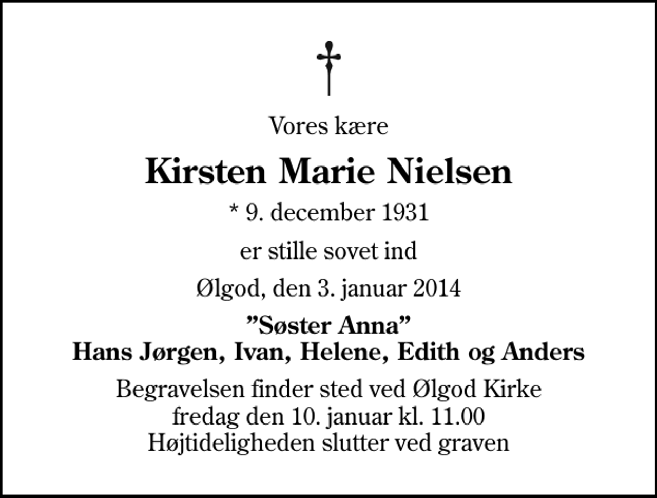 <p>Vores kære<br />Kirsten Marie Nielsen<br />* 9. december 1931<br />er stille sovet ind<br />Ølgod, den 3. januar 2014<br />Søster Anna Hans Jørgen, Ivan, Helene, Edith og Anders<br />Begravelsen finder sted ved Ølgod Kirke fredag den 10. januar kl. 11.00 Højtideligheden slutter ved graven</p>