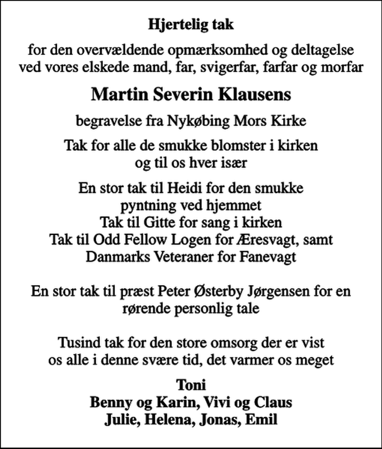 <p>Hjertelig tak<br />for den overvældende opmærksomhed og deltagelse ved vores elskede mand, far, svigerfar, farfar og morfar<br />Martin Severin Klausens<br />begravelse fra Nykøbing Mors Kirke<br />Tak for alle de smukke blomster i kirken og til os hver især<br />En stor tak til Heidi for den smukke pyntning ved hjemmet Tak til Gitte for sang i kirken Tak til Odd Fellow Logen for Æresvagt, samt Danmarks Veteraner for Fanevagt En stor tak til præst Peter Østerby Jørgensen for en rørende personlig tale Tusind tak for den store omsorg der er vist os alle i denne svære tid, det varmer os meget<br />Toni Benny og Karin, Vivi og Claus Julie, Helena, Jonas, Emil</p>