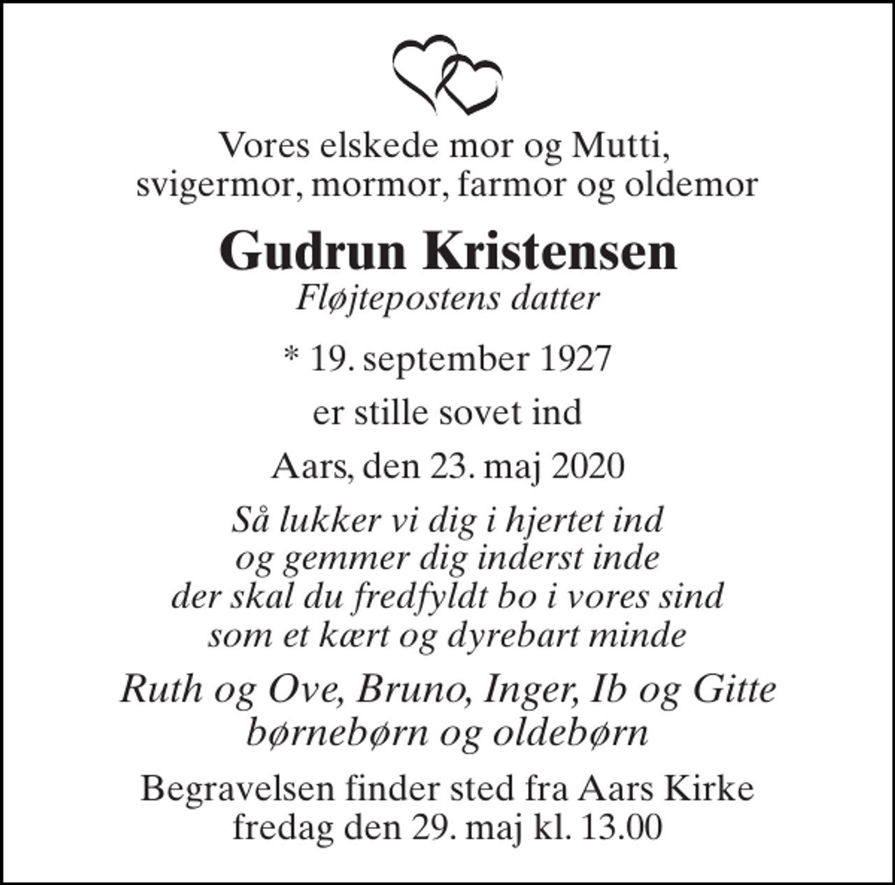 <p>Vores elskede mor og Mutti, svigermor, mormor, farmor og oldemor<br />Gudrun Kristensen<br />*​ 19. september 1927<br />er stille sovet ind<br />Aars, den 23. maj 2020<br />Så lukker vi dig i hjertet ind og gemmer dig inderst inde der skal du fredfyldt bo i vores sind som et kært og dyrebart minde<br />Ruth og Ove, Bruno, Inger, Ib og Gitte børnebørn og oldebørn<br />Begravelsen​ finder sted fra Aars Kirke​ fredag den 29. maj​ kl. 13.00<br />Fløjtepostens datter</p>