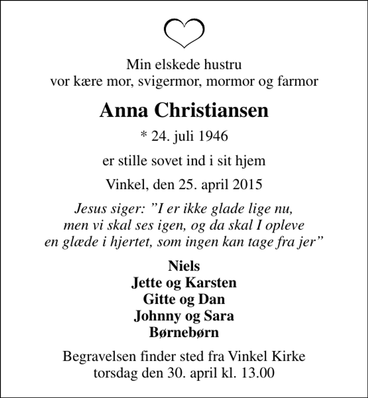 <p>Min elskede hustru vor kære mor, svigermor, mormor og farmor<br />Anna Christiansen<br />* 24. juli 1946<br />er stille sovet ind i sit hjem<br />Vinkel, den 25. april 2015<br />Jesus siger: I er ikke glade lige nu, men vi skal ses igen, og da skal I opleve en glæde i hjertet, som ingen kan tage fra jer<br />Niels Jette og Karsten Gitte og Dan Johnny og Sara Børnebørn<br />Begravelsen finder sted fra Vinkel Kirke torsdag den 30. april kl. 13.00</p>