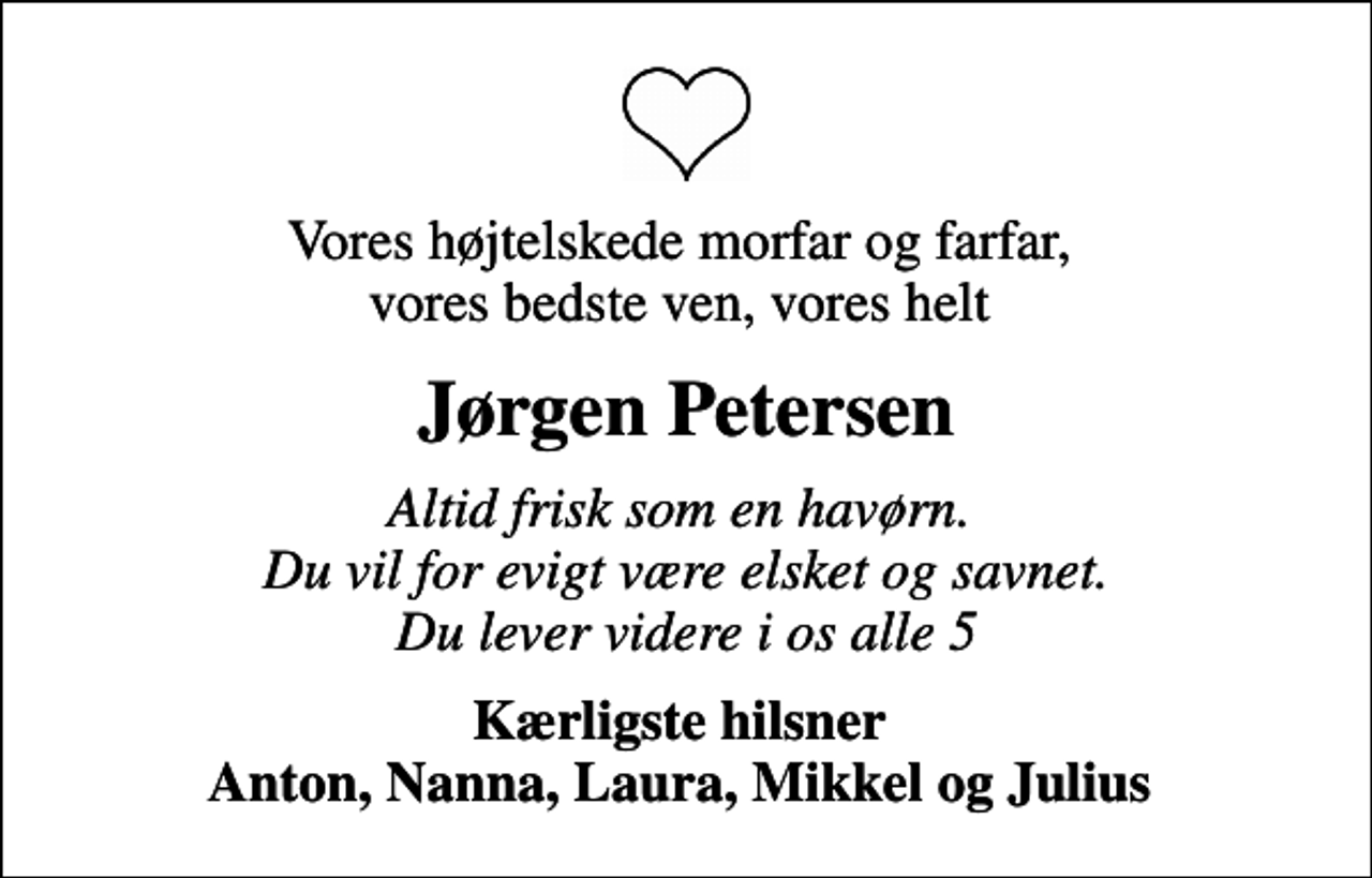 <p>Vores højtelskede morfar og farfar, vores bedste ven, vores helt<br />Jørgen Petersen<br />Altid frisk som en havørn. Du vil for evigt være elsket og savnet. Du lever videre i os alle 5<br />Kærligste hilsner Anton, Nanna, Laura, Mikkel og Julius</p>