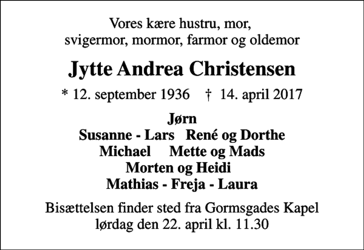 <p>Vores kære hustru, mor, svigermor, mormor, farmor og oldemor<br />Jytte Andrea Christensen<br />* 12. september 1936 ✝ 14. april 2017<br />Jørn Susanne - Lars René og Dorthe Michael Mette og Mads Morten og Heidi Mathias - Freja - Laura<br />Bisættelsen finder sted fra Gormsgades Kapel lørdag den 22. april kl. 11.30</p>