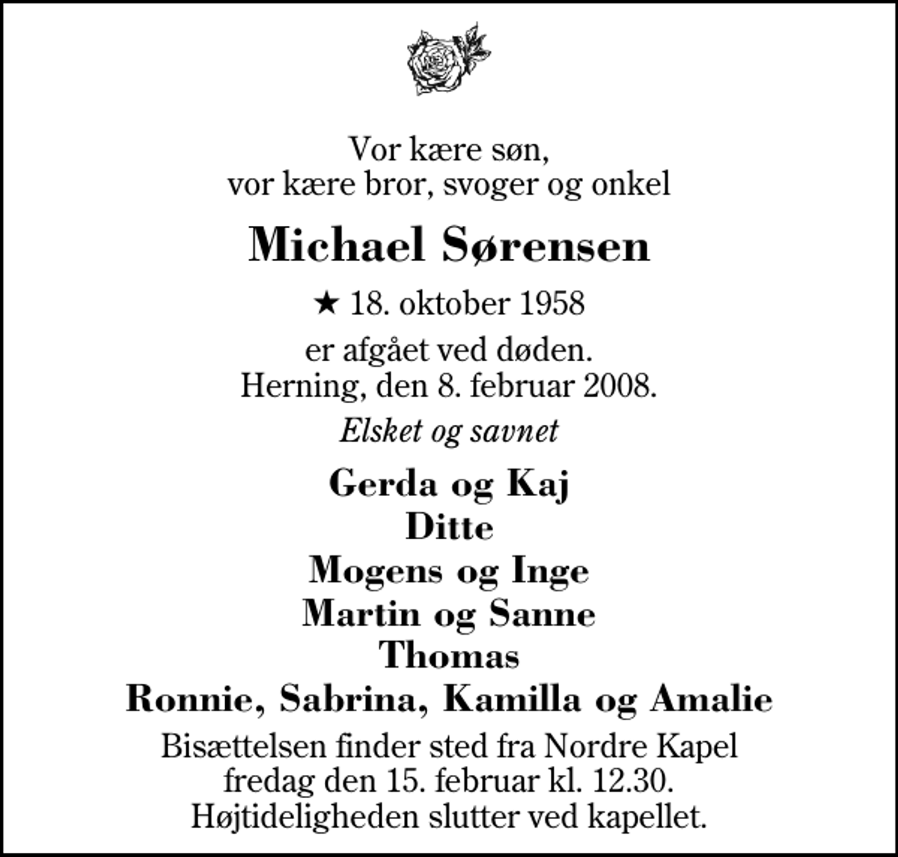 <p>Vor kære søn, vor kære bror, svoger og onkel<br />Michael Sørensen<br />* 18. oktober 1958<br />er afgået ved døden. Herning, den 8. februar 2008.<br />Elsket og savnet<br />Gerda og Kaj Ditte Mogens og Inge Martin og Sanne Thomas Ronnie, Sabrina, Kamilla og Amalie<br />Bisættelsen finder sted fra Herning Nordre Kapel fredag den 15. februar kl. 12.30 Højtideligheden slutter ved kapellet.</p>