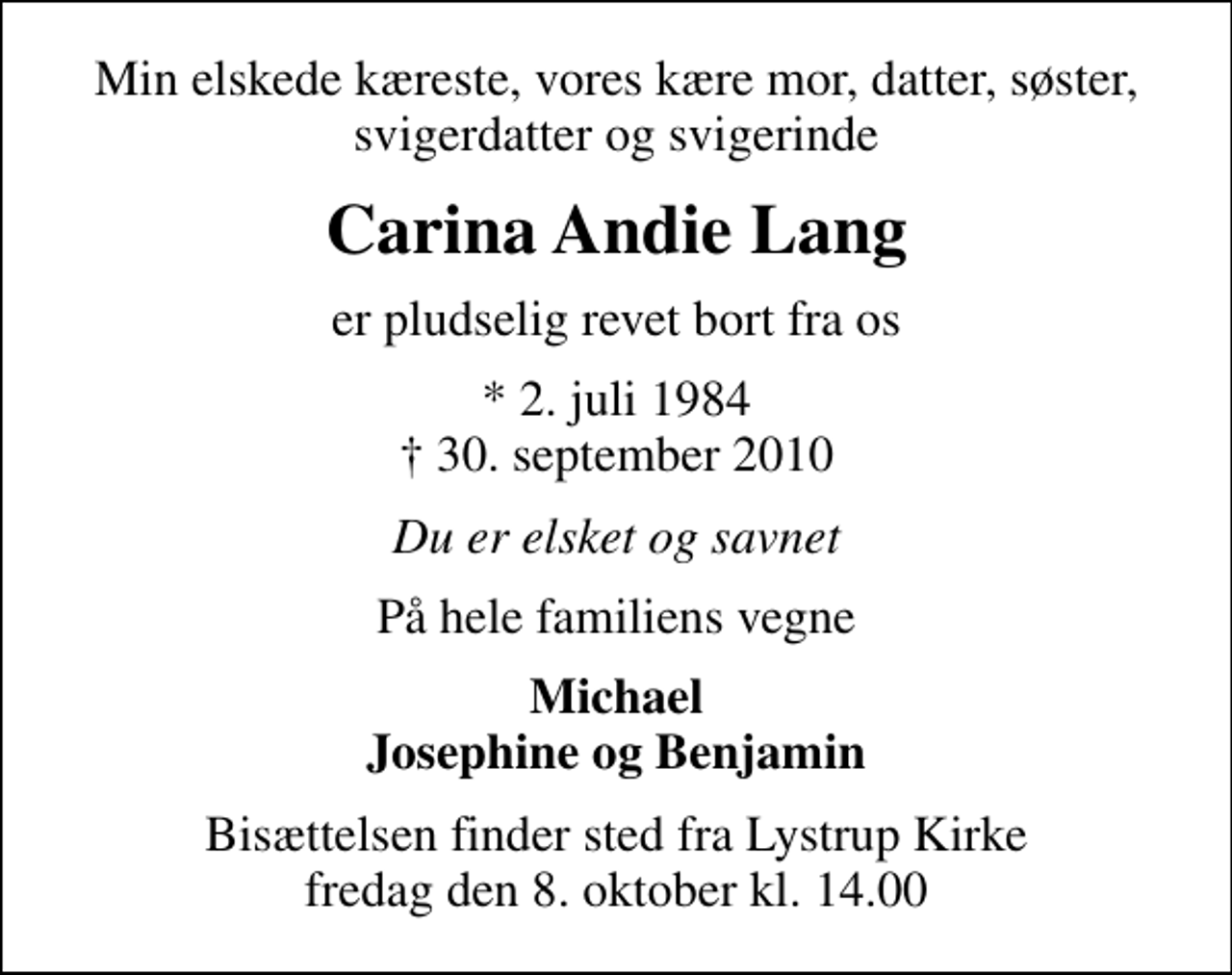 <p>Min elskede kæreste, vores kære mor, datter, søster, svigerdatter og svigerinde<br />Carina Andie Lang<br />er pludselig revet bort fra os<br />* 2. juli 1984<br />✝ 30. september 2010<br />Du er elsket og savnet<br />På hele familiens vegne<br />Michael Josephine og Benjamin<br />Bisættelsen finder sted fra Lystrup Kirke fredag den 8. oktober kl. 14.00</p>
