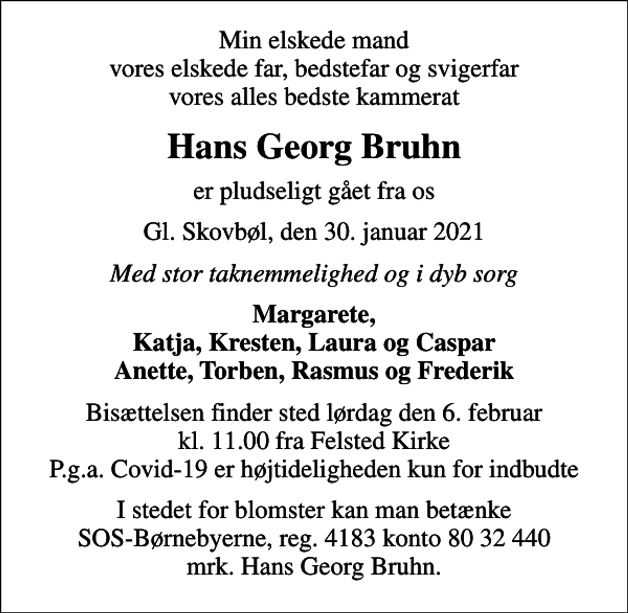 <p>Min elskede mand vores elskede far, bedstefar og svigerfar vores alles bedste kammerat<br />Hans Georg Bruhn<br />er pludseligt gået fra os<br />Gl. Skovbøl, den 30. januar 2021<br />Med stor taknemmelighed og i dyb sorg<br />Margarete, Katja, Kresten, Laura og Caspar Anette, Torben, Rasmus og Frederik<br />Bisættelsen finder sted lørdag den 6. februar kl. 11.00 fra Felsted Kirke P.g.a. Covid-19 er højtideligheden kun for indbudte<br />I stedet for evt. blomster kan man betænke<br />SOS-Børnebyerne reg.4183konto8032440mrk. Hans Georg<br />Bruhn<br />I stedet for blomster kan man betænke SOS-Børnebyerne, reg. 4183 konto 80 32 440 mrk. Hans Georg Bruhn.</p>