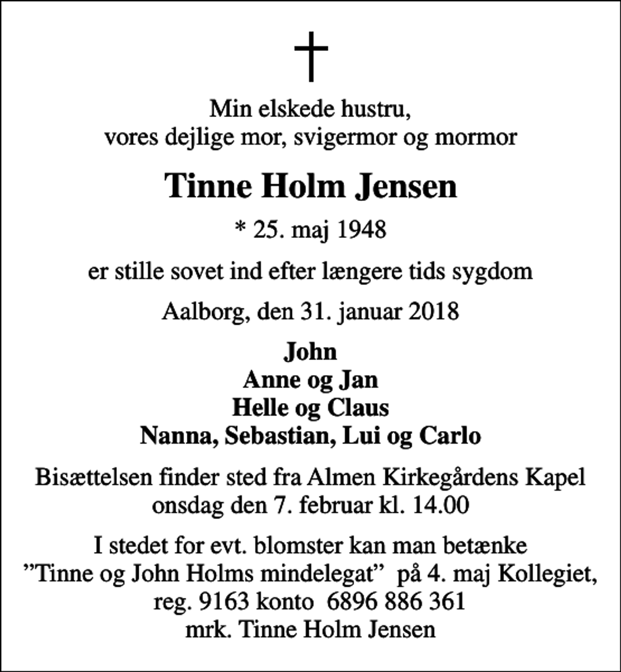 <p>Min elskede hustru, vores dejlige mor, svigermor og mormor<br />Tinne Holm Jensen<br />* 25. maj 1948<br />er stille sovet ind efter længere tids sygdom<br />Aalborg, den 31. januar 2018<br />John Anne og Jan Helle og Claus Nanna, Sebastian, Lui og Carlo<br />Bisættelsen finder sted fra Almen Kirkegårdens Kapel onsdag den 7. februar kl. 14.00<br />I stedet for evt. blomster kan man betænke Tinne og John Holms mindelegat på 4. maj Kollegiet, reg. 9163 konto 6896 886 361 mrk. Tinne Holm Jensen</p>