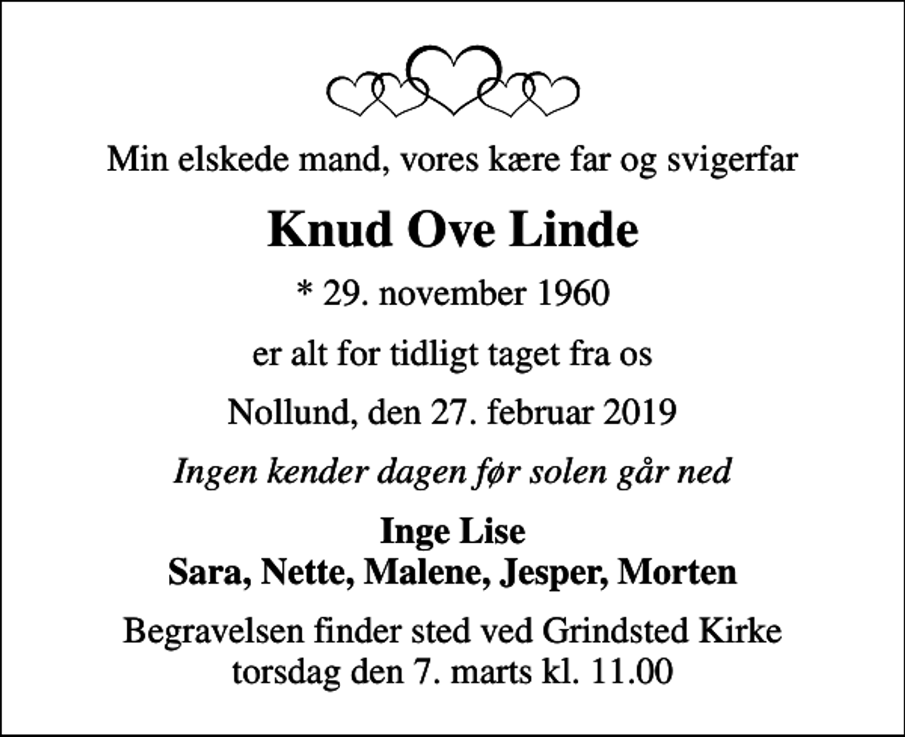 <p>Min elskede mand, vores kære far og svigerfar<br />Knud Ove Linde<br />* 29. november 1960<br />er alt for tidligt taget fra os<br />Nollund, den 27. februar 2019<br />Ingen kender dagen før solen går ned<br />Inge Lise Sara, Nette, Malene, Jesper, Morten<br />Begravelsen finder sted ved Grindsted Kirke torsdag den 7. marts kl. 11.00</p>