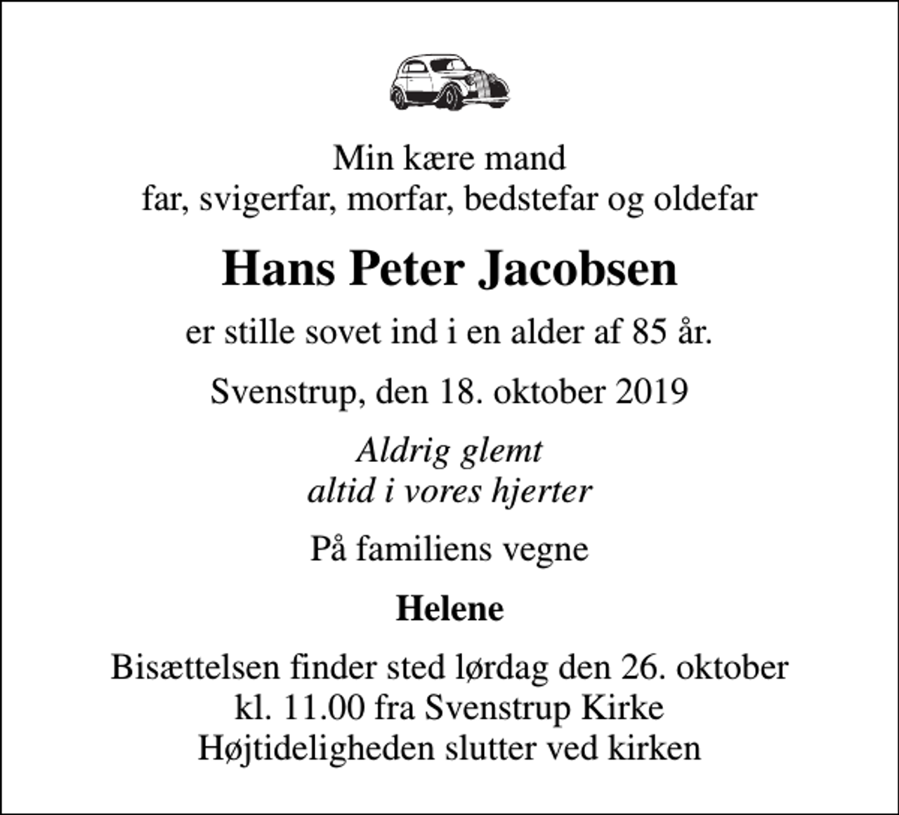 <p>Min kære mand far, svigerfar, morfar, bedstefar og oldefar<br />Hans Peter Jacobsen<br />er stille sovet ind i en alder af 85 år.<br />Svenstrup, den 18. oktober 2019<br />Aldrig glemt altid i vores hjerter<br />På familiens vegne<br />Helene<br />Bisættelsen finder sted lørdag den 26. oktober kl. 11.00 fra Svenstrup Kirke Højtideligheden slutter ved kirken</p>