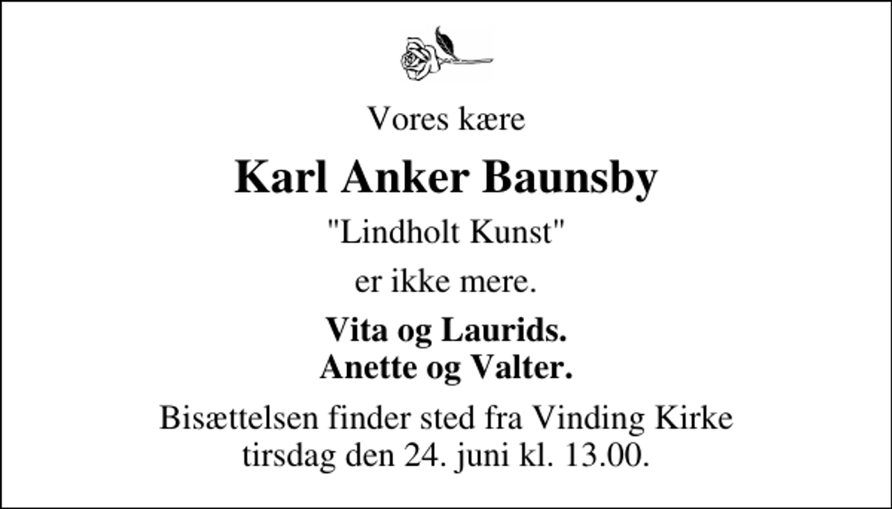 <p>Vores kære<br />Karl Anker Baunsby<br />"Lindholt Kunst"<br />er ikke mere.<br />Vita og Laurids Anette og Valter<br />Bisættelsen finder sted fra Vinding Kirke tirsdag den 24. juni kl. 13.00</p>
