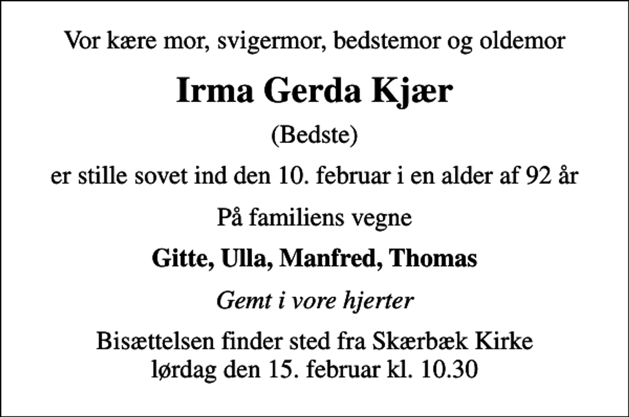 <p>Vor kære mor, svigermor, bedstemor og oldemor<br />Irma Gerda Kjær<br />(Bedste)<br />er stille sovet ind den 10. februar i en alder af 92 år<br />På familiens vegne<br />Gitte, Ulla, Manfred, Thomas<br />Gemt i vore hjerter<br />Bisættelsen finder sted fra Skærbæk Kirke lørdag den 15. februar kl. 10.30</p>