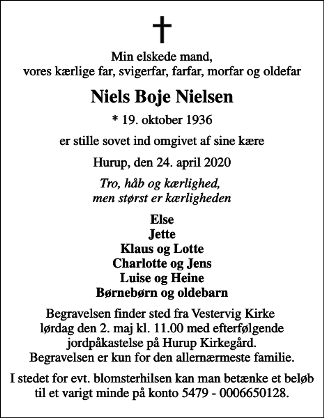 <p>Min elskede mand, vores kærlige far, svigerfar, farfar, morfar og oldefar<br />Niels Boje Nielsen<br />* 19. oktober 1936<br />er stille sovet ind omgivet af sine kære<br />Hurup, den 24. april 2020<br />Tro, håb og kærlighed, men størst er kærligheden<br />Else Jette Klaus og Lotte Charlotte og Jens Luise og Heine Børnebørn og oldebarn<br />Begravelsen finder sted fra Vestervig Kirke lørdag den 2. maj kl. 11.00 med efterfølgende jordpåkastelse på Hurup Kirkegård. Begravelsen er kun for den allernærmeste familie.<br />I stedet for evt. blomsterhilsen kan man betænke et beløb til et varigt minde på konto 5479 - 0006650128.</p>
