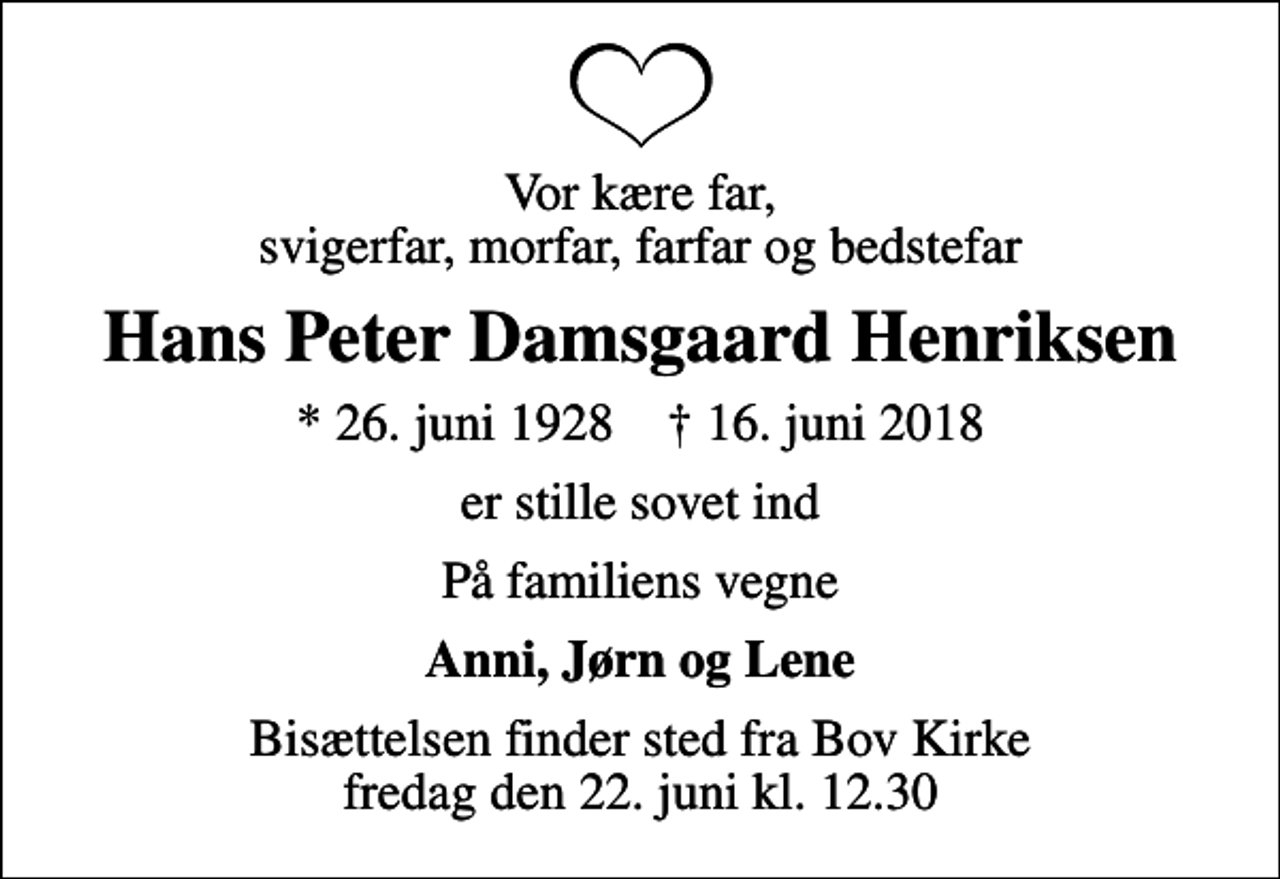 <p>Vor kære far, svigerfar, morfar, farfar og bedstefar<br />Hans Peter Damsgaard Henriksen<br />* 26. juni 1928 ✝ 16. juni 2018<br />er stille sovet ind<br />På familiens vegne<br />Anni, Jørn og Lene<br />Bisættelsen finder sted fra Bov Kirke fredag den 22. juni kl. 12.30</p>