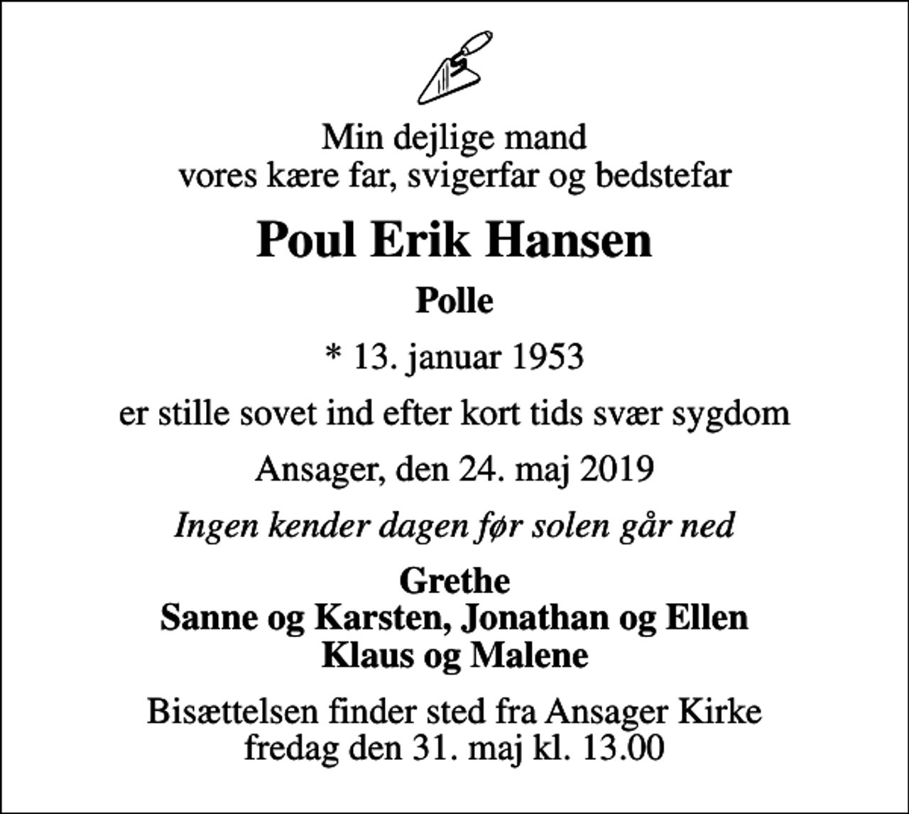 <p>Min dejlige mand vores kære far, svigerfar og bedstefar<br />Poul Erik Hansen<br />Polle<br />* 13. januar 1953<br />er stille sovet ind efter kort tids svær sygdom<br />Ansager, den 24. maj 2019<br />Ingen kender dagen før solen går ned<br />Grethe Sanne og Karsten, Jonathan og Ellen Klaus og Malene<br />Bisættelsen finder sted fra Ansager Kirke fredag den 31. maj kl. 13.00</p>