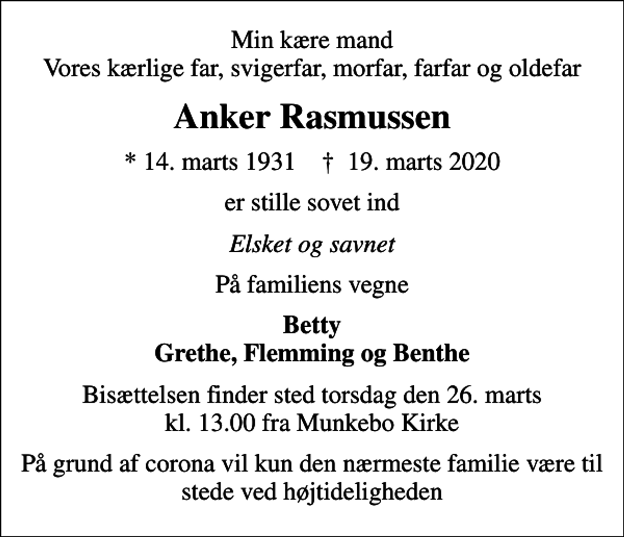 <p>Min kære mand Vores kærlige far, svigerfar, morfar, farfar og oldefar<br />Anker Rasmussen<br />* 14. marts 1931 ✝ 19. marts 2020<br />er stille sovet ind<br />Elsket og savnet<br />På familiens vegne<br />Betty Grethe, Flemming og Benthe<br />Bisættelsen finder sted torsdag den 26. marts kl. 13.00 fra Munkebo Kirke<br />På grund af corona vil kun den nærmeste familie være til stede ved højtideligheden</p>