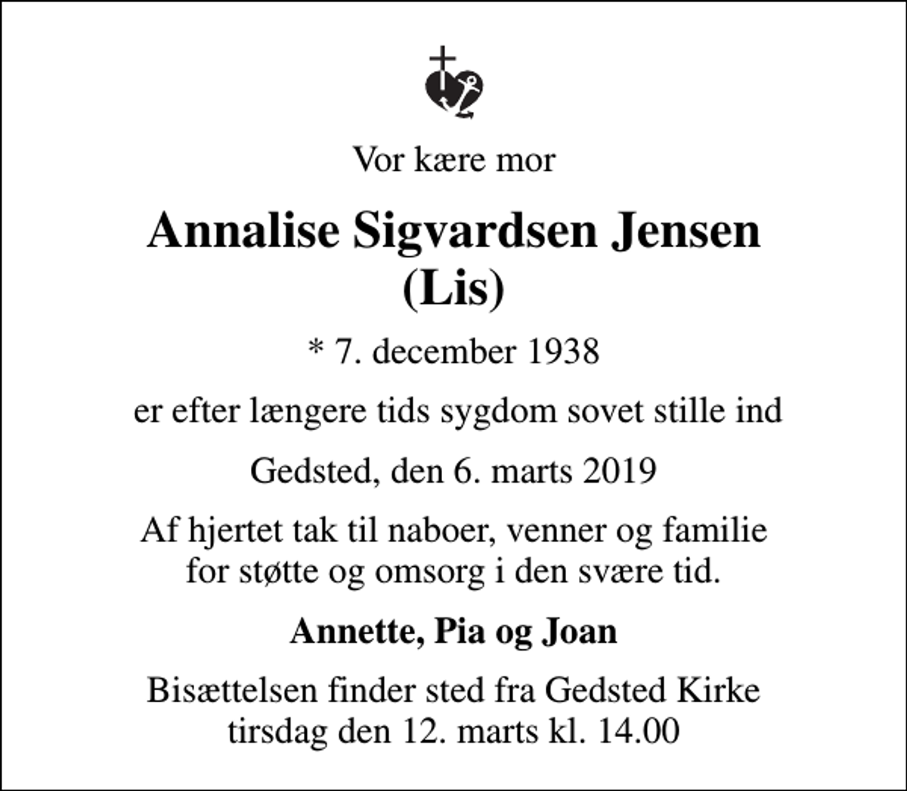 <p>Vor kære mor<br />Annalise Sigvardsen Jensen (Lis)<br />* 7. december 1938<br />er efter længere tids sygdom sovet stille ind<br />Gedsted, den 6. marts 2019<br />Af hjertet tak til naboer, venner og familie for støtte og omsorg i den svære tid.<br />Annette, Pia og Joan<br />Bisættelsen finder sted fra Gedsted Kirke tirsdag den 12. marts kl. 14.00</p>