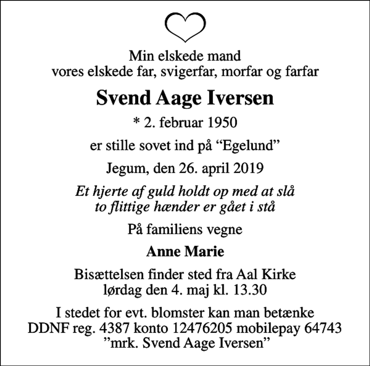 <p>Min elskede mand vores elskede far, svigerfar, morfar og farfar<br />Svend Aage Iversen<br />* 2. februar 1950<br />er stille sovet ind på Egelund<br />Jegum, den 26. april 2019<br />Et hjerte af guld holdt op med at slå to flittige hænder er gået i stå<br />På familiens vegne<br />Anne Marie<br />Bisættelsen finder sted fra Aal Kirke lørdag den 4. maj kl. 13.30<br />I stedet for evt. blomster kan man betænke DDNF reg. 4387 konto 12476205 mobilepay 64743 mrk. Svend Aage Iversen</p>